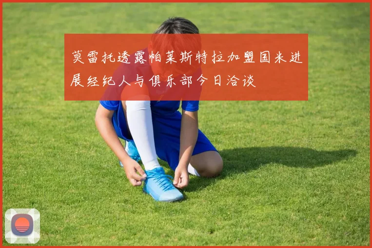 莫雷托透露帕莱斯特拉加盟国米进展经纪人与俱乐部今日洽谈