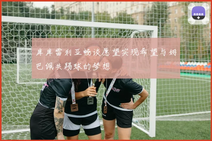 库库雷利亚畅谈愿望实现希望与姆巴佩共踢球的梦想