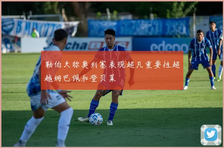 勒伯夫称奥利塞表现超凡重要性超越姆巴佩和登贝莱