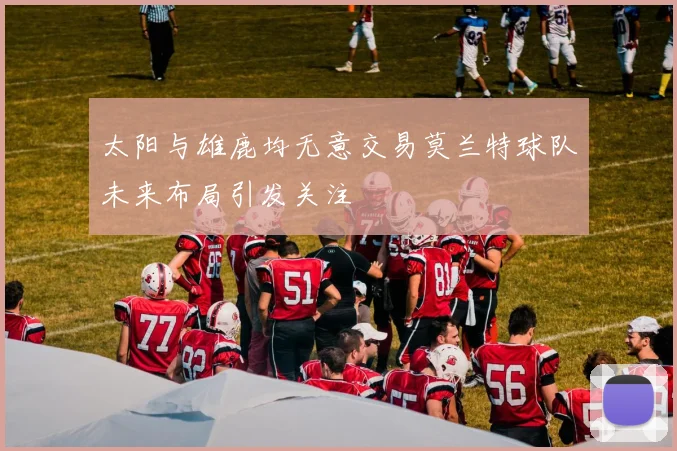 太阳与雄鹿均无意交易莫兰特球队未来布局引发关注