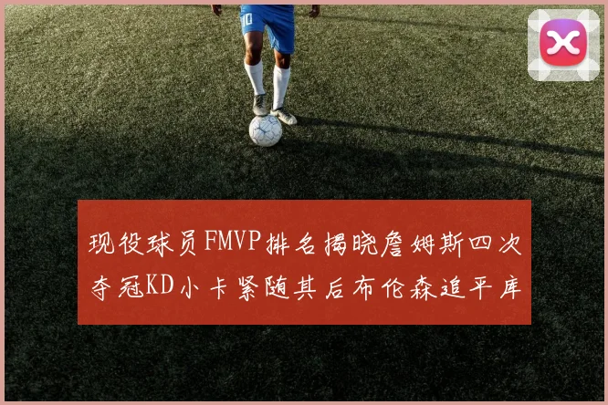 现役球员FMVP排名揭晓詹姆斯四次夺冠KD小卡紧随其后布伦森追平库里约基奇等