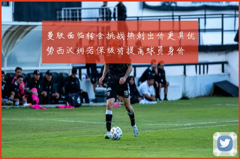曼联面临转会挑战热刺出价更具优势西汉姆若保级将提高球员身价