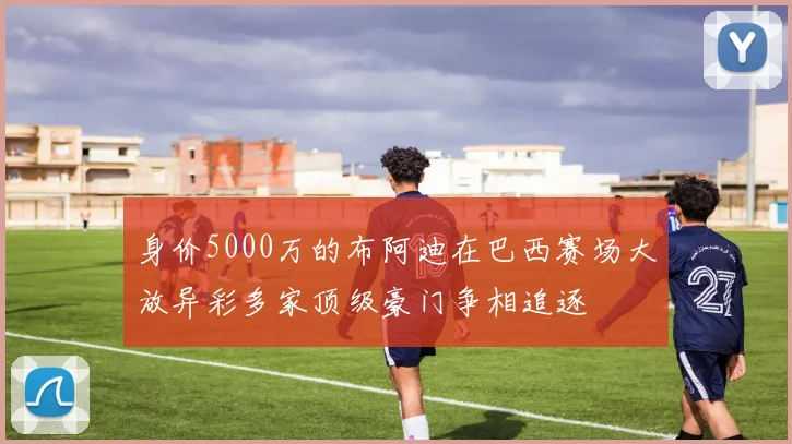 身价5000万的布阿迪在巴西赛场大放异彩多家顶级豪门争相追逐