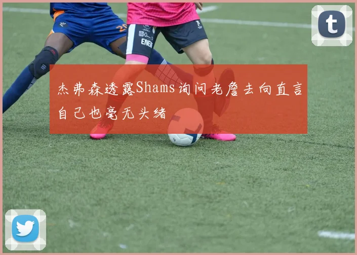 杰弗森透露Shams询问老詹去向直言自己也毫无头绪