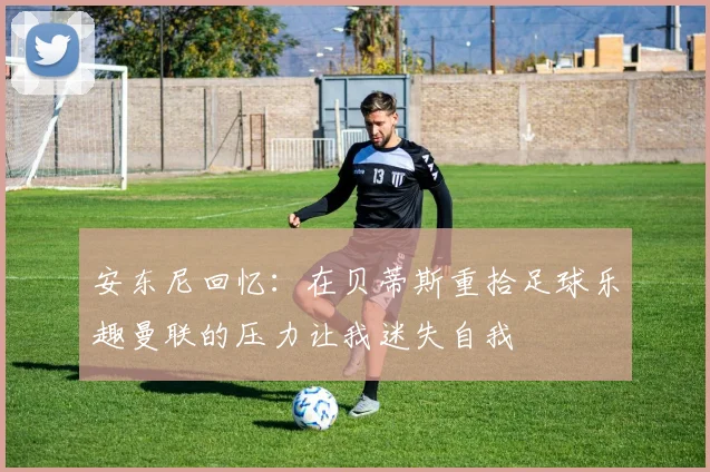 安东尼回忆：在贝蒂斯重拾足球乐趣曼联的压力让我迷失自我