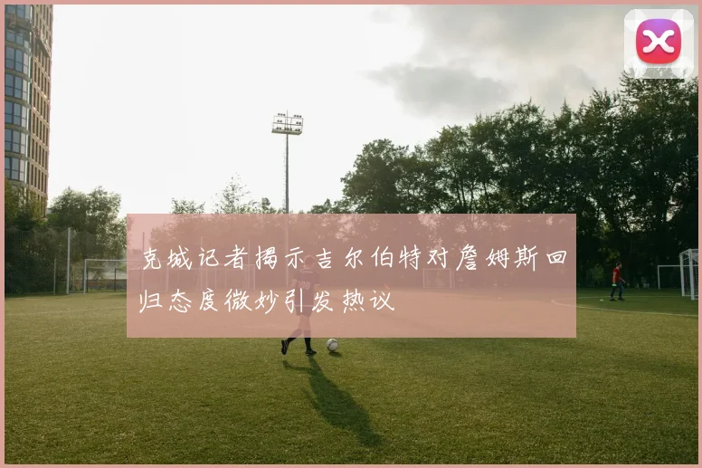 克城记者揭示吉尔伯特对詹姆斯回归态度微妙引发热议